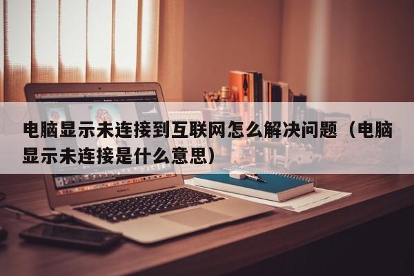 电脑显示未连接到互联网怎么解决问题（电脑显示未连接是什么意思）