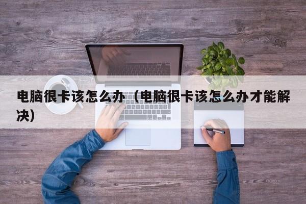 电脑很卡该怎么办（电脑很卡该怎么办才能解决）