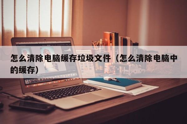 怎么清除电脑缓存垃圾文件（怎么清除电脑中的缓存）