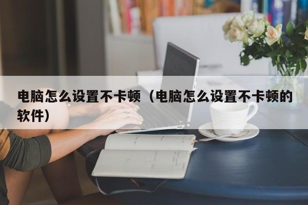 电脑怎么设置不卡顿（电脑怎么设置不卡顿的软件）