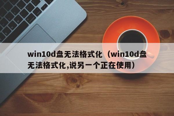 win10d盘无法格式化（win10d盘无法格式化,说另一个正在使用）