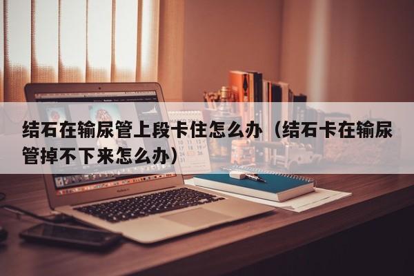 结石在输尿管上段卡住怎么办（结石卡在输尿管掉不下来怎么办）