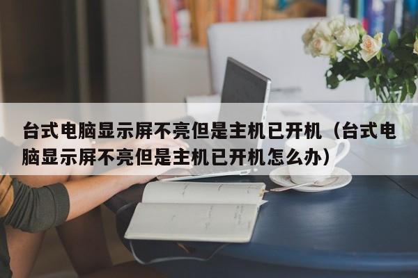 台式电脑显示屏不亮但是主机已开机（台式电脑显示屏不亮但是主机已开机怎么办）