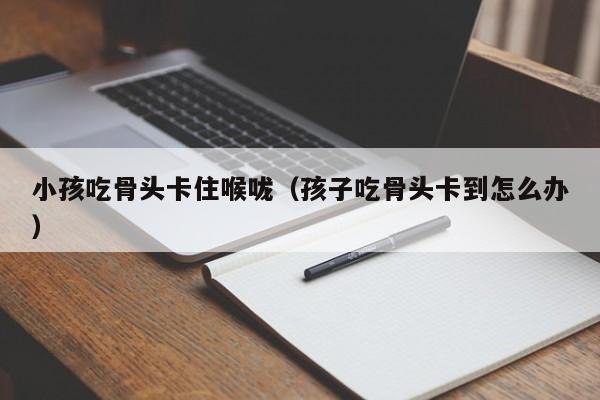 小孩吃骨头卡住喉咙（孩子吃骨头卡到怎么办）
