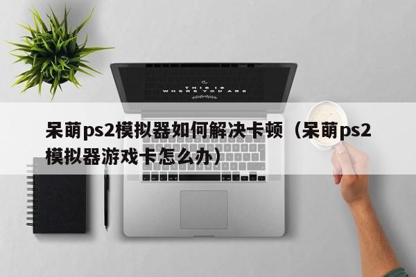 呆萌ps2模拟器如何解决卡顿（呆萌ps2模拟器游戏卡怎么办）