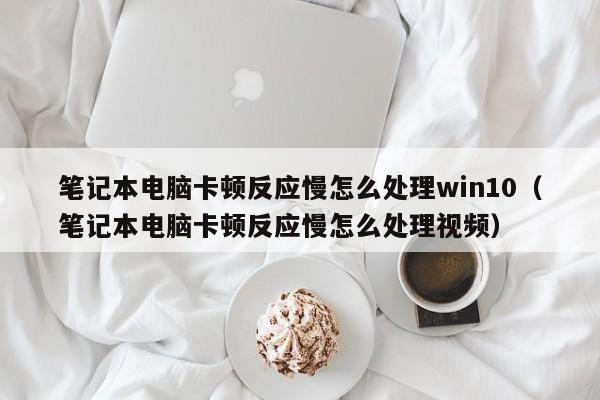 笔记本电脑卡顿反应慢怎么处理win10（笔记本电脑卡顿反应慢怎么处理视频）