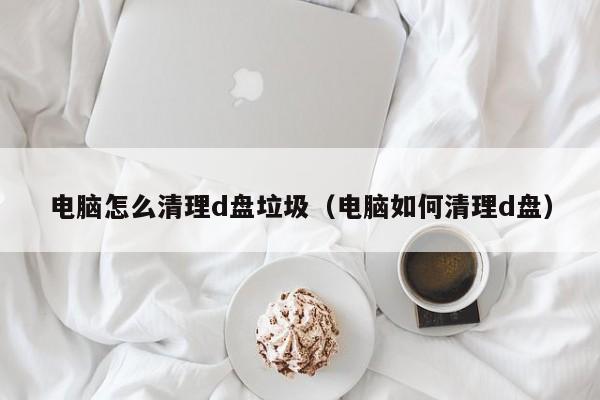 电脑怎么清理d盘垃圾（电脑如何清理d盘）