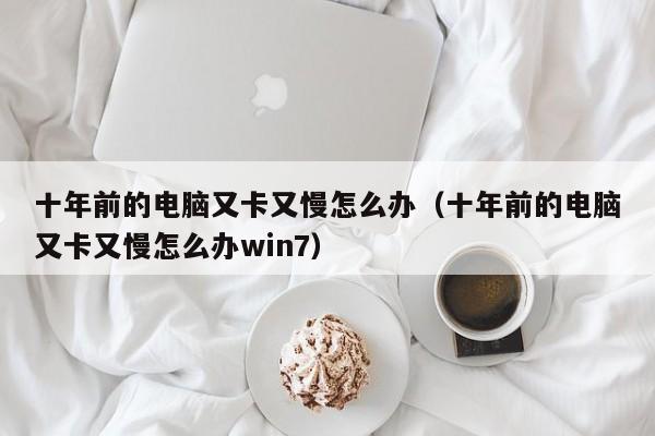 十年前的电脑又卡又慢怎么办（十年前的电脑又卡又慢怎么办win7）