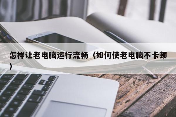 怎样让老电脑运行流畅（如何使老电脑不卡顿）