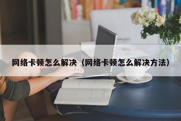 网络卡顿怎么解决（网络卡顿怎么解决方法）