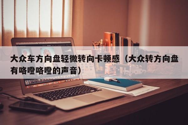 大众车方向盘轻微转向卡顿感（大众转方向盘有咯噔咯噔的声音）