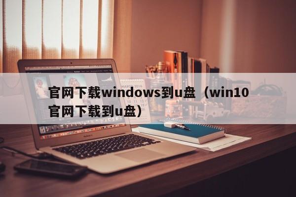 官网下载windows到u盘（win10官网下载到u盘）