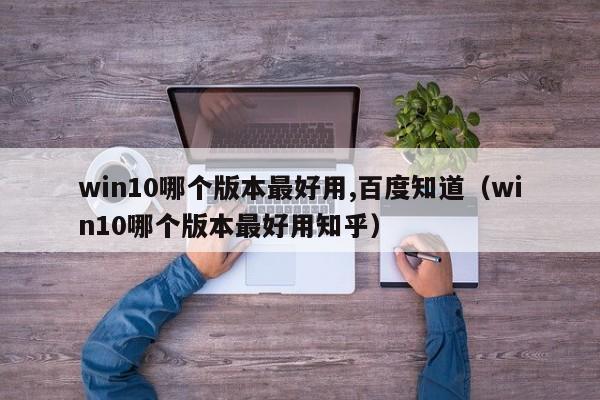 win10哪个版本最好用,百度知道（win10哪个版本最好用知乎）
