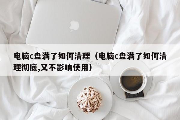 电脑c盘满了如何清理（电脑c盘满了如何清理彻底,又不影响使用）