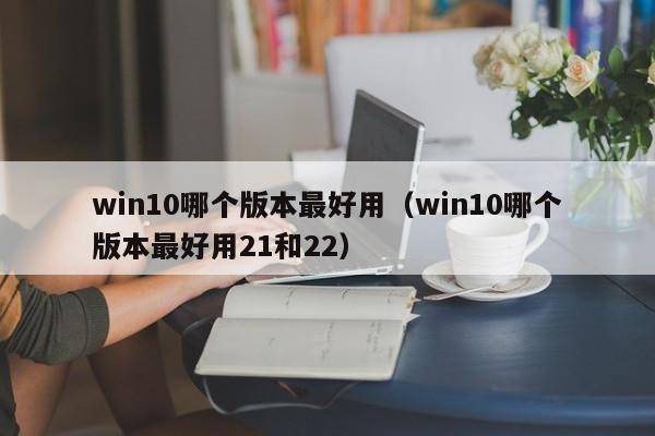 win10哪个版本最好用（win10哪个版本最好用21和22）