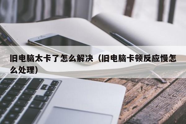 旧电脑太卡了怎么解决（旧电脑卡顿反应慢怎么处理）