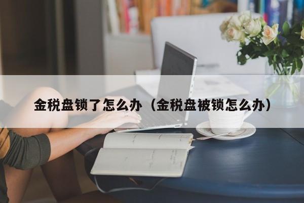 金税盘锁了怎么办（金税盘被锁怎么办）