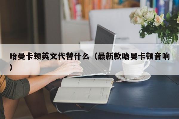 哈曼卡顿英文代替什么（最新款哈曼卡顿音响）