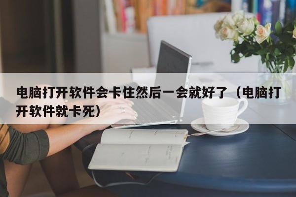 电脑打开软件会卡住然后一会就好了（电脑打开软件就卡死）