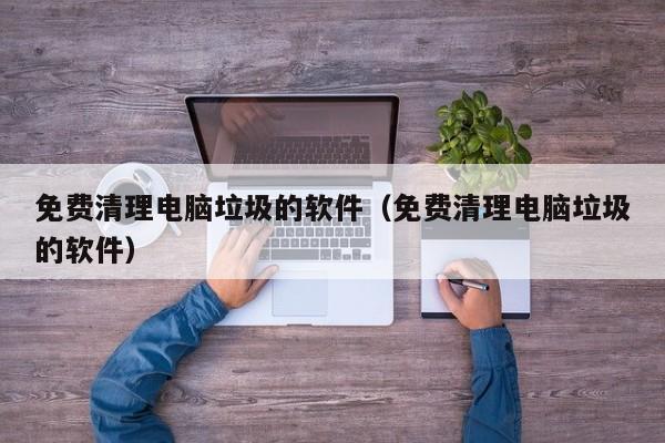 免费清理电脑垃圾的软件（免费清理电脑垃圾的软件）