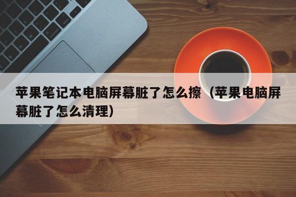 苹果笔记本电脑屏幕脏了怎么擦（苹果电脑屏幕脏了怎么清理）