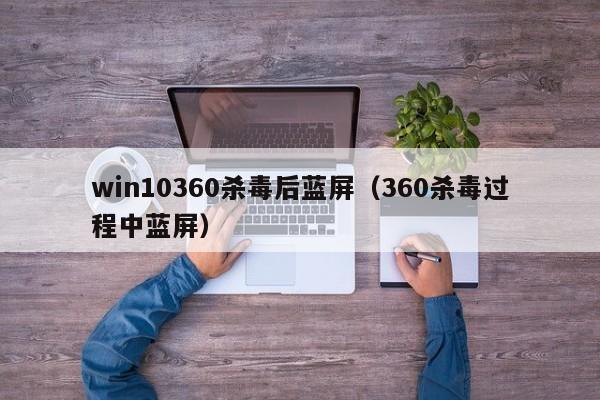 win10360杀毒后蓝屏（360杀毒过程中蓝屏）