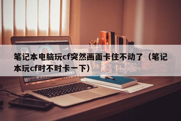 笔记本电脑玩cf突然画面卡住不动了（笔记本玩cf时不时卡一下）