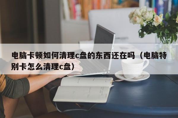电脑卡顿如何清理c盘的东西还在吗（电脑特别卡怎么清理c盘）