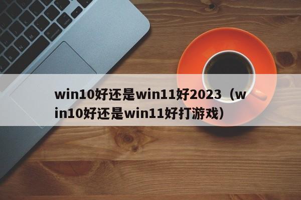 win10好还是win11好2023（win10好还是win11好打游戏）