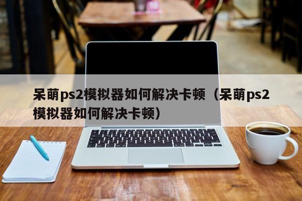 呆萌ps2模拟器如何解决卡顿（呆萌ps2模拟器如何解决卡顿）