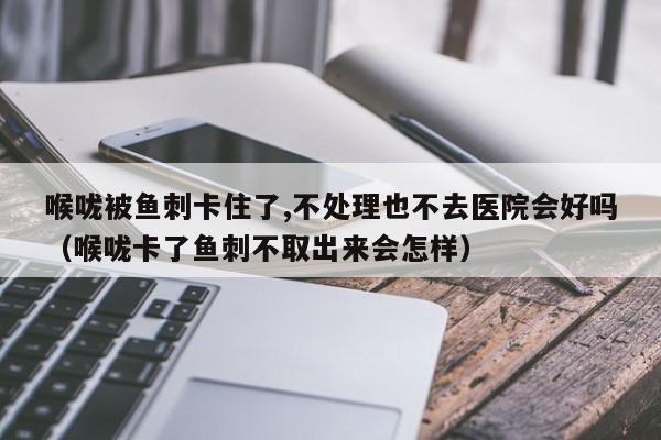喉咙被鱼刺卡住了,不处理也不去医院会好吗（喉咙卡了鱼刺不取出来会怎样）