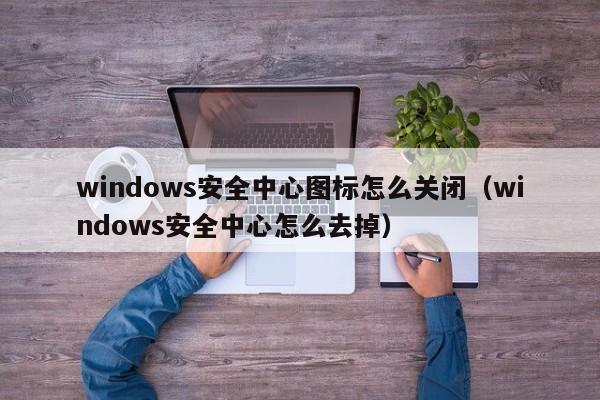 windows安全中心图标怎么关闭（windows安全中心怎么去掉）
