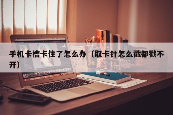 手机卡槽卡住了怎么办（取卡针怎么戳都戳不开）