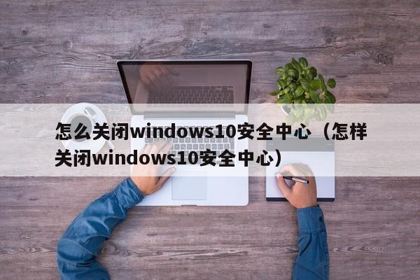 怎么关闭windows10安全中心（怎样关闭windows10安全中心）