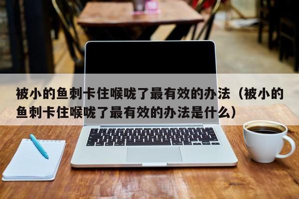 被小的鱼刺卡住喉咙了最有效的办法（被小的鱼刺卡住喉咙了最有效的办法是什么）