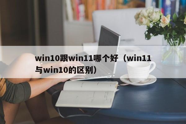 win10跟win11哪个好（win11与win10的区别）
