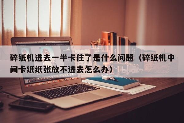 碎纸机进去一半卡住了是什么问题（碎纸机中间卡纸纸张放不进去怎么办）