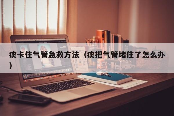 痰卡住气管急救方法（痰把气管堵住了怎么办）