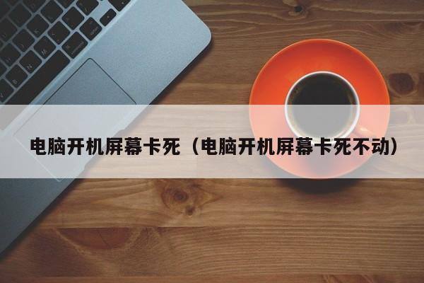 电脑开机屏幕卡死（电脑开机屏幕卡死不动）