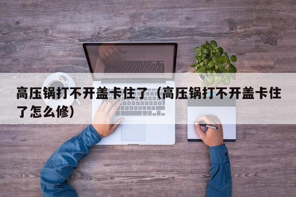 高压锅打不开盖卡住了（高压锅打不开盖卡住了怎么修）