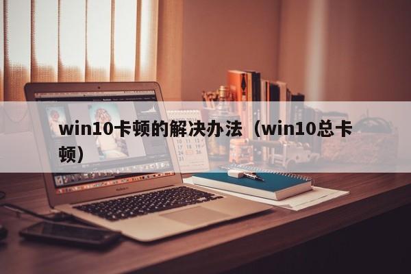 win10卡顿的解决办法（win10总卡顿）