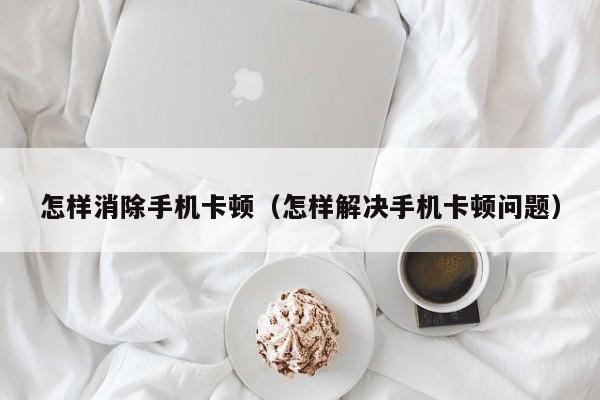 怎样消除手机卡顿（怎样解决手机卡顿问题）
