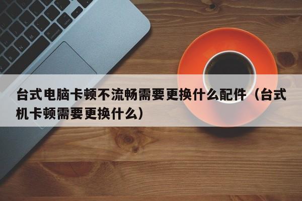 台式电脑卡顿不流畅需要更换什么配件（台式机卡顿需要更换什么）
