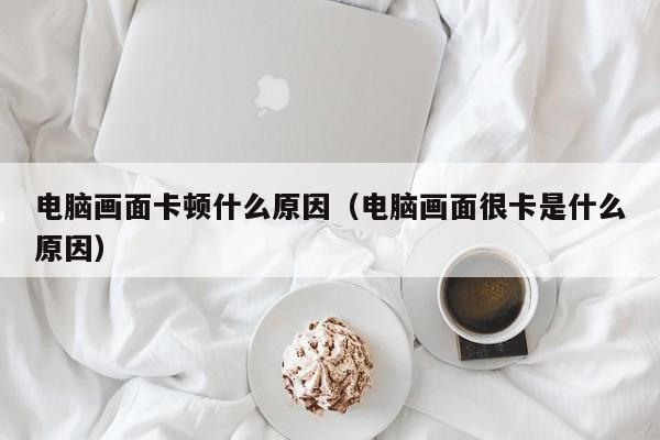 电脑画面卡顿什么原因（电脑画面很卡是什么原因）
