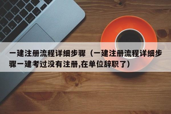 一建注册流程详细步骤（一建注册流程详细步骤一建考过没有注册,在单位辞职了）
